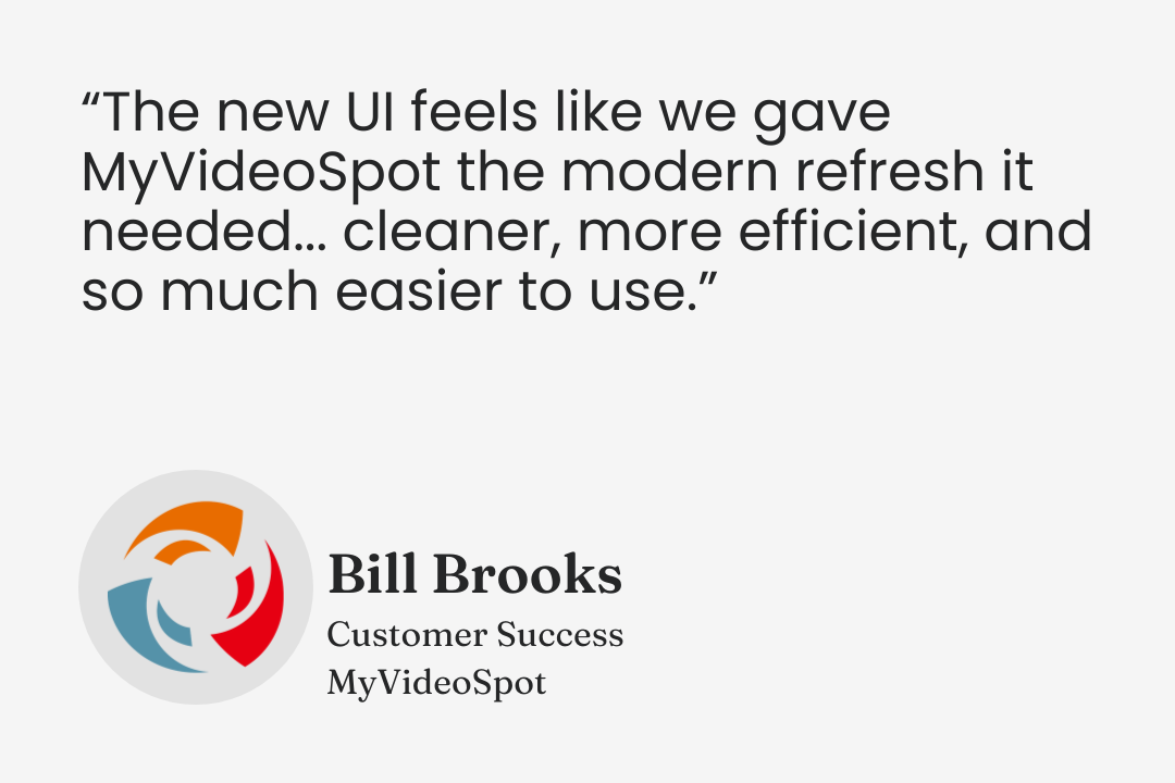 Testimonial from Bill Brooks, Customer Success, MyVideoSpot: “The new UI feels like we gave MyVideoSpot the modern refresh it needed... cleaner, more efficient, and so much easier to use.”