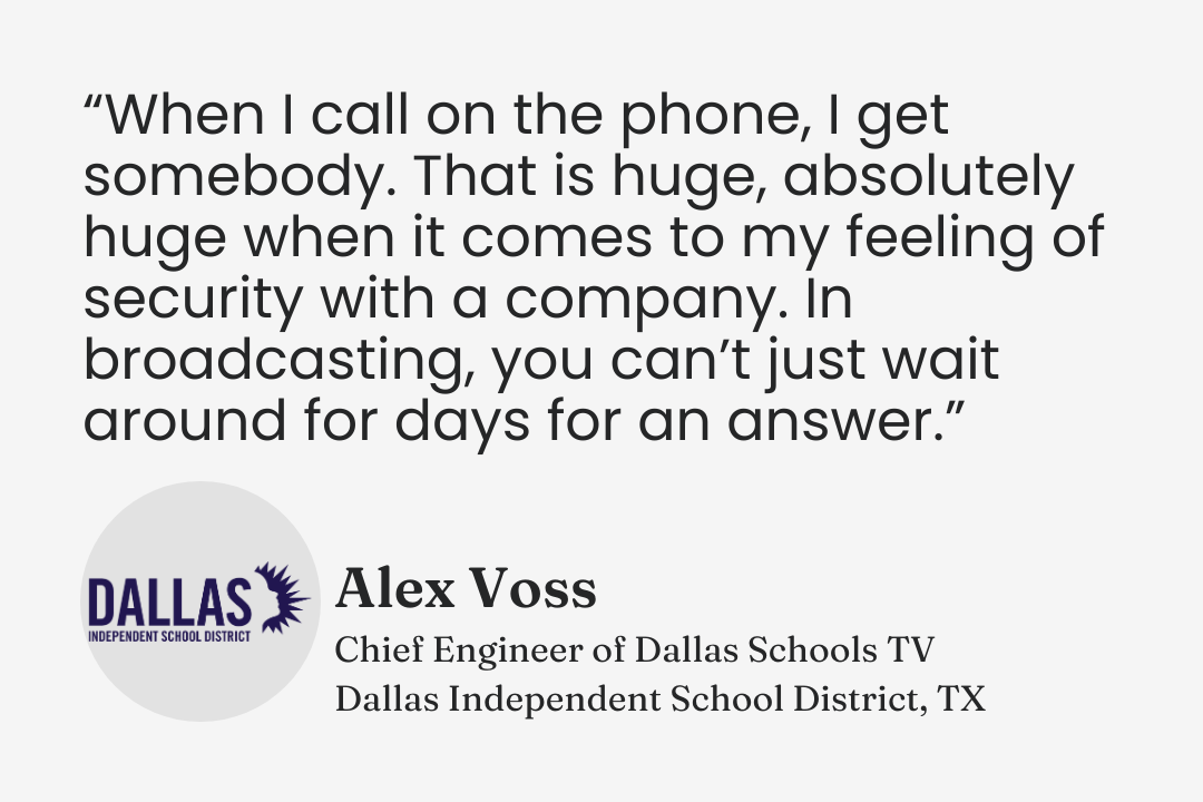 Testimonial from Alex Voss, Chief Engineer of Dallas Schools TV, Dallas ISD, Texas: “When I call on the phone, I get somebody. That is huge, absolutely huge when it comes to my feeling of security with a company. In broadcasting, you can’t just wait around for days for an answer.”