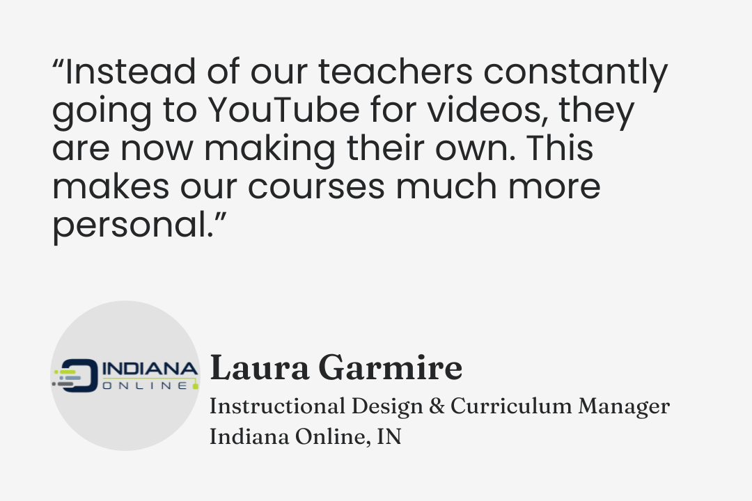 Testimonial from Laura Garmire, Instructional Design & Curriculum Manager, Indiana Online, Indiana: “Instead of our teachers constantly going to YouTube for videos, they are now making their own. This makes our courses much more personal.”