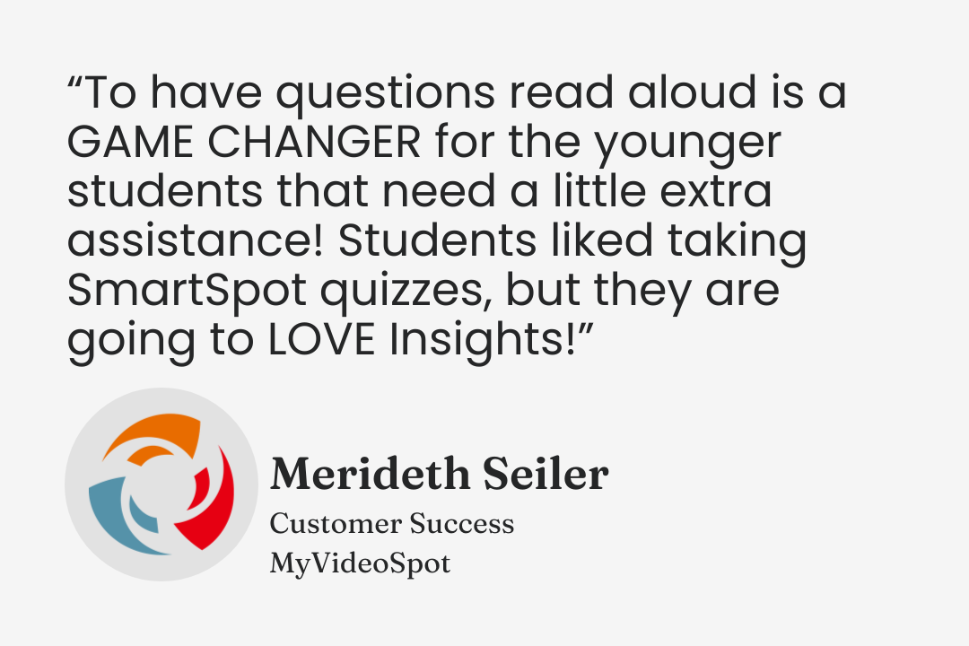 Testimonial from Merideth Seiler, Customer Success, MyVideoSpot: “To have questions read aloud is a GAME CHANGER for the younger students that need a little extra assistance! Students liked taking SmartSpot quizzes, but they are going to LOVE Insights!”