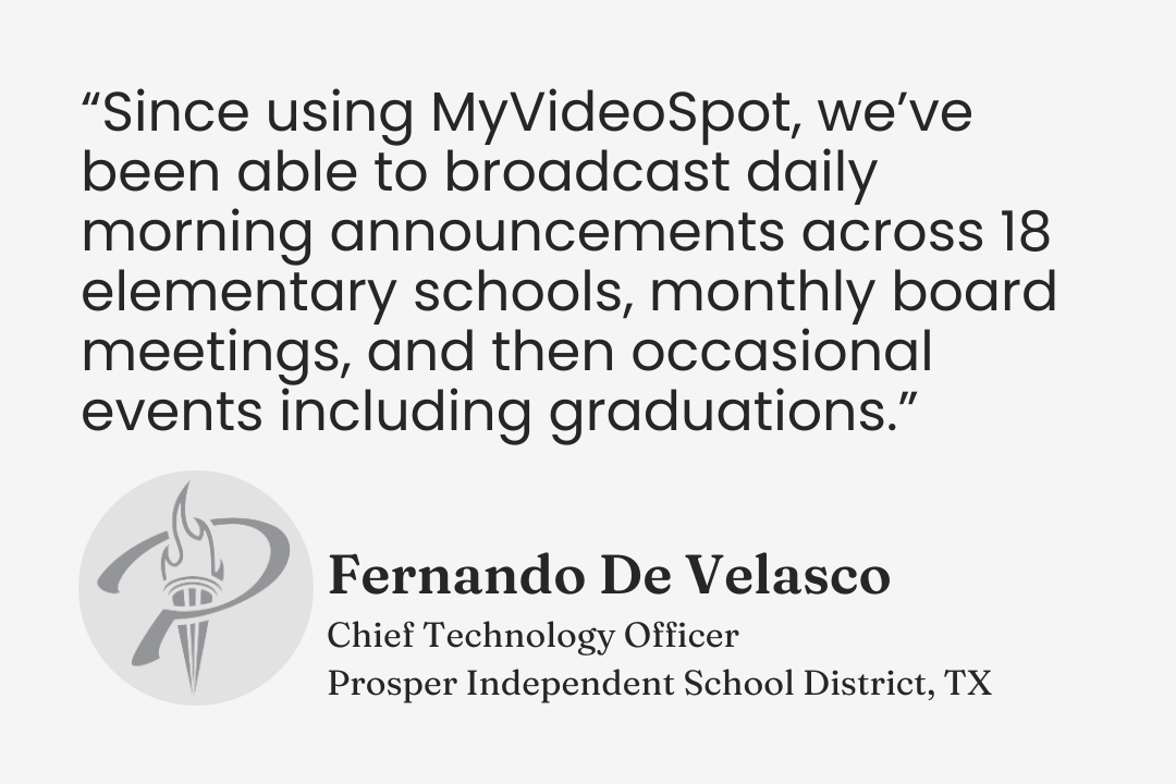 Testimonial from Fernando De Velasco, Chief Technology Officer, Prosper ISD, Texas: “Since using MyVideoSpot, we’ve been able to broadcast daily morning announcements across 18 elementary schools, monthly board meetings, and then occasional events including graduations.”