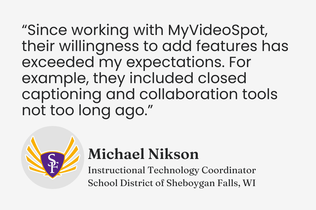Testimonial from Micheal Nikson, Instructional Technology Coordinator, School District of Sheboygan Fills, Wisconsin: “Since working with MyVideoSpot, their willingness to add features has exceeded my expectations. For example, they included closed captioning and collaboration tools not too long ago.”