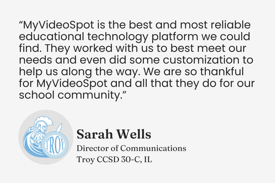 Testimonial from Sarah Wells, Director of Communications, Troy CCSD 30-C, Illinois: "MyVideoSpot is the best and most reliable educational technology platform we could find. They worked with us to best meet our needs and even did some customization to help us along the way. We are so thankful for MyVideoSpot and all that they do for our school community."